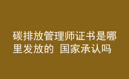 碳排放管理师证书是哪里发放的 国家承认吗