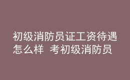 初级消防员证工资待遇怎么样 考初级消防员证有什么用处