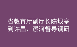 省教育厅副厅长陈垠亭到许昌、漯河督导调研学校开学前准备工作