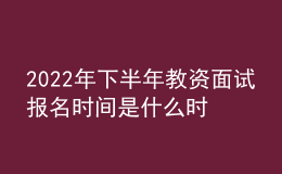 2022年下半年教资面试报名时间是什么时候