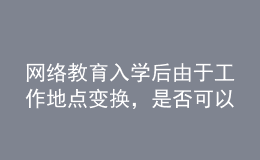 网络教育入学后由于工作地点变换，是否可以转学习中心或者到其它城市的学习中心听课？