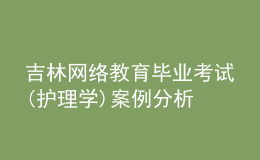 吉林网络教育毕业考试(护理学)案例分析