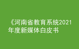 《河南省教育系统2021年度新媒体白皮书》发布！