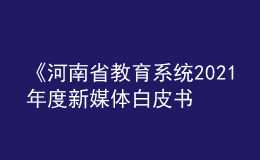 《河南省教育系统2021年度新媒体白皮书》发布！
