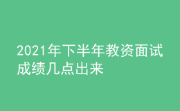 2021年下半年教资面试成绩几点出来