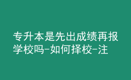 专升本是先出成绩再报学校吗-如何择校-注意事项