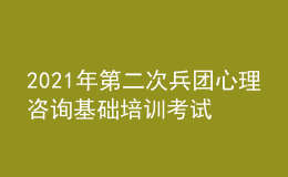 2021年第二次兵团心理咨询基础培训考试准考证信息获取时间