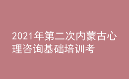 2021年第二次内蒙古心理咨询基础培训考试准考证信息获取时间