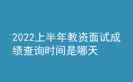 2022上半年教资面试成绩查询时间是哪天