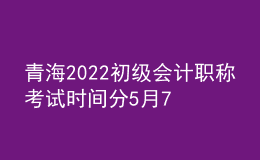 青海2022初级会计职称考试时间分5月7-11日和5月14-15日两个时间段