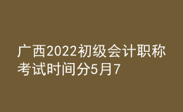 广西2022初级会计职称考试时间分5月7-11日和5月14-15日两个时间段