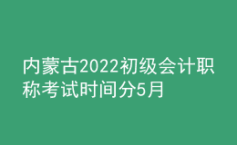 内蒙古2022初级会计职称考试时间分5月7-11日和5月14-15日两个时间段