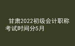  甘肃2022初级会计职称考试时间分5月7-11日和5月14-15日两个时间段