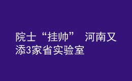 院士“挂帅” 河南又添3家省实验室