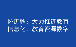 怀进鹏：大力推进教育信息化、教育资源数字化建设