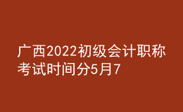 广西2022初级会计职称考试时间分5月7-11日和5月14-15日两个时间段