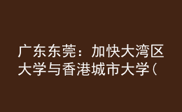 广东东莞：加快大湾区大学与香港城市大学(东莞)建设