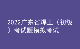 2022广东省焊工（初级）考试题模拟考试题库及模拟考试