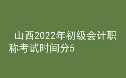  山西2022年初级会计职称考试时间分5月7-11日和5月14-15日两个时间段