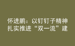 怀进鹏：以钉钉子精神扎实推进“双一流”建设