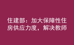 住建部：加大保障性住房供应力度，解决教师队伍住房困难问题