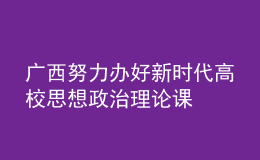 广西努力办好新时代高校思想政治理论课