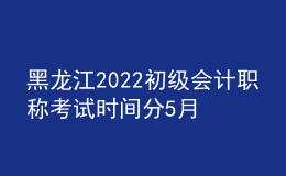 黑龙江2022初级会计职称考试时间分5月7-11日和5月14-15日两个时间段