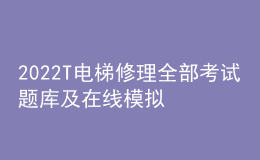 2022T电梯修理全部考试题库及在线模拟考试