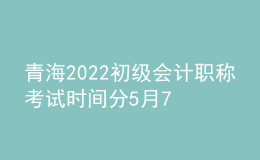 青海2022初级会计职称考试时间分5月7-11日和5月14-15日两个时间段
