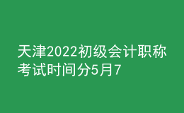 天津2022初级会计职称考试时间分5月7日-11日和5月14-15日两个阶段