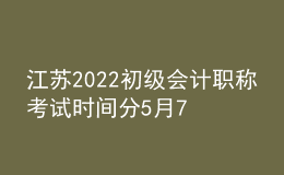 江苏2022初级会计职称考试时间分5月7日-11日和5月14-15日两个阶段
