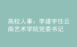 高校人事：李建宇任云南艺术学院党委书记