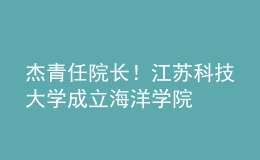 杰青任院长！江苏科技大学成立海洋学院