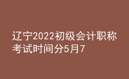 辽宁2022初级会计职称考试时间分5月7-11日和5月14-15日两个时间段
