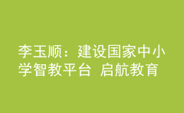 李玉顺：建设国家中小学智教平台 启航教育数字化崭新征程