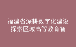 福建省深耕数字化建设 探索区域高等教育智慧发展新路径