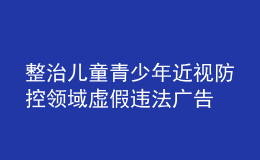 整治儿童青少年近视防控领域虚假违法广告 市场监管总局曝光6起典型案例