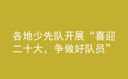 各地少先队开展“喜迎二十大，争做好队员”主题队日活动