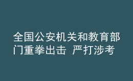 全国公安机关和教育部门重拳出击 严打涉考违法犯罪活动 全力维护高考安全