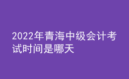 2022年青海中级会计考试时间是哪天