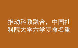 推动科教融合，中国社科院大学六学院命名重组