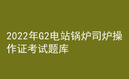 2022年G2电站锅炉司炉操作证考试题库及在线模拟考试