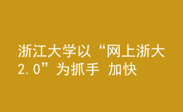 浙江大学以“网上浙大2.0”为抓手 加快打造数字时代办学新空间