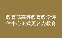 教育部高等教育教学评估中心正式更名为教育部教育质量评估中心