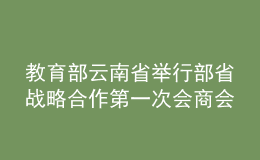 教育部云南省举行部省战略合作第一次会商会：巩固深化合作成果 推动教育高质量发展