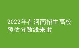 2022年在河南招生高校预估分数线来啦