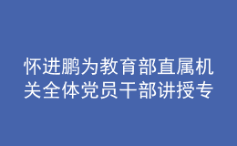 怀进鹏为教育部直属机关全体党员干部讲授专题党课：走好第一方阵 为实现中华民族伟大复兴贡献教育力量