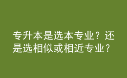 专升本是选本专业？还是选相似或相近专业？ 