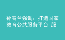孙春兰强调：打造国家教育公共服务平台 服务高质量教育体系建设