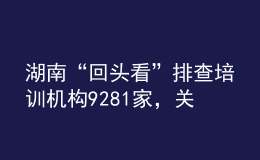 湖南“回头看”排查培训机构9281家，关停取缔“假注销真运营”机构33个